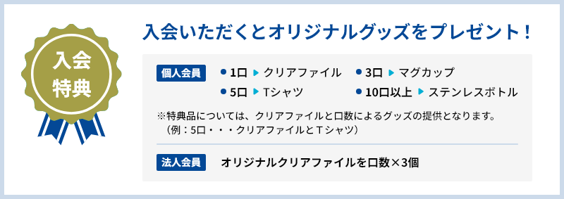 会員特典:入会いただくとオリジナルグッズをプレゼント!個人会員向けオリジナルグッズは、1口=クリアファイル、3口=マグカップ、 5口=Tシャツ、10口以上=ステンレスボトルでご用意させていただきます。法人会員向けにはオリジナルクリアファイルを口数×3個を提供します。